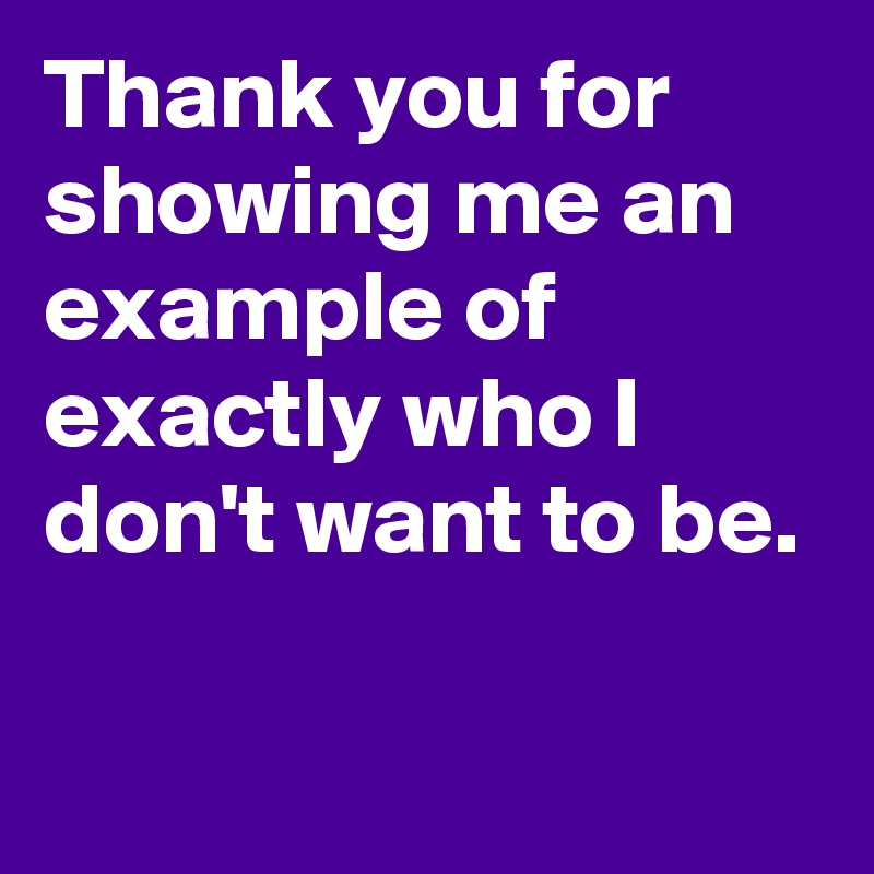 Thank you for showing me an example of exactly who I don't want to be.

