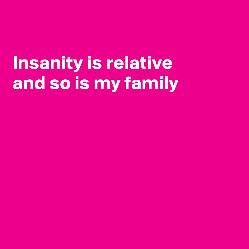 

Insanity is relative
and so is my family 






