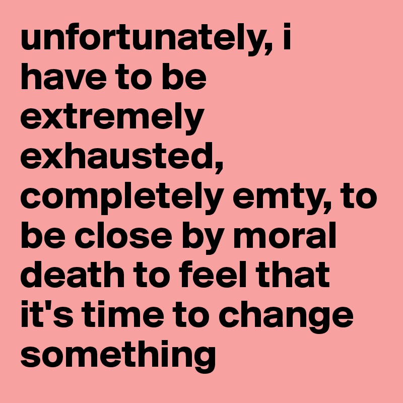 unfortunately, i have to be extremely exhausted, completely emty, to be close by moral death to feel that it's time to change something