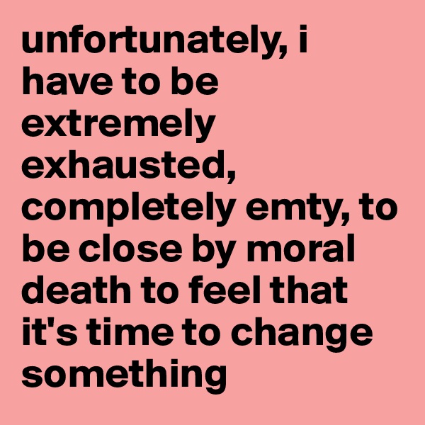 unfortunately, i have to be extremely exhausted, completely emty, to be close by moral death to feel that it's time to change something