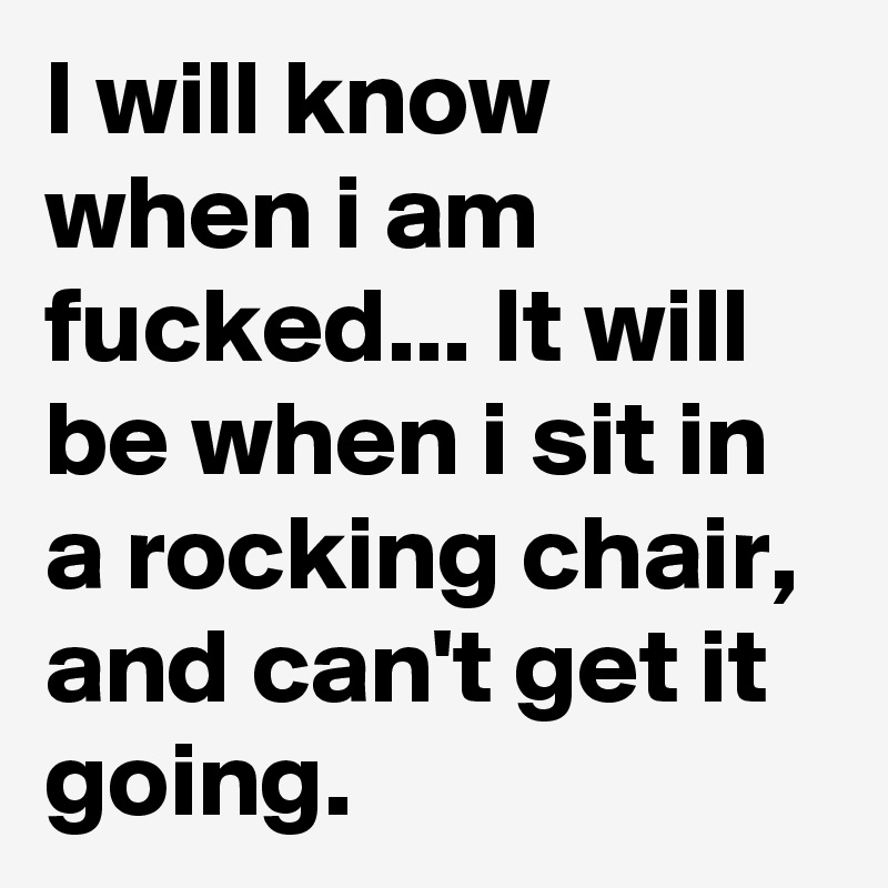 I will know when i am fucked... It will be when i sit in a rocking chair, and can't get it going.