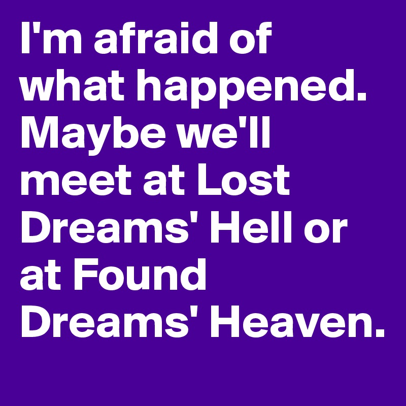 I'm afraid of what happened. Maybe we'll meet at Lost Dreams' Hell or at Found Dreams' Heaven.