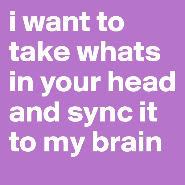 i want to take whats in your head and sync it to my brain
