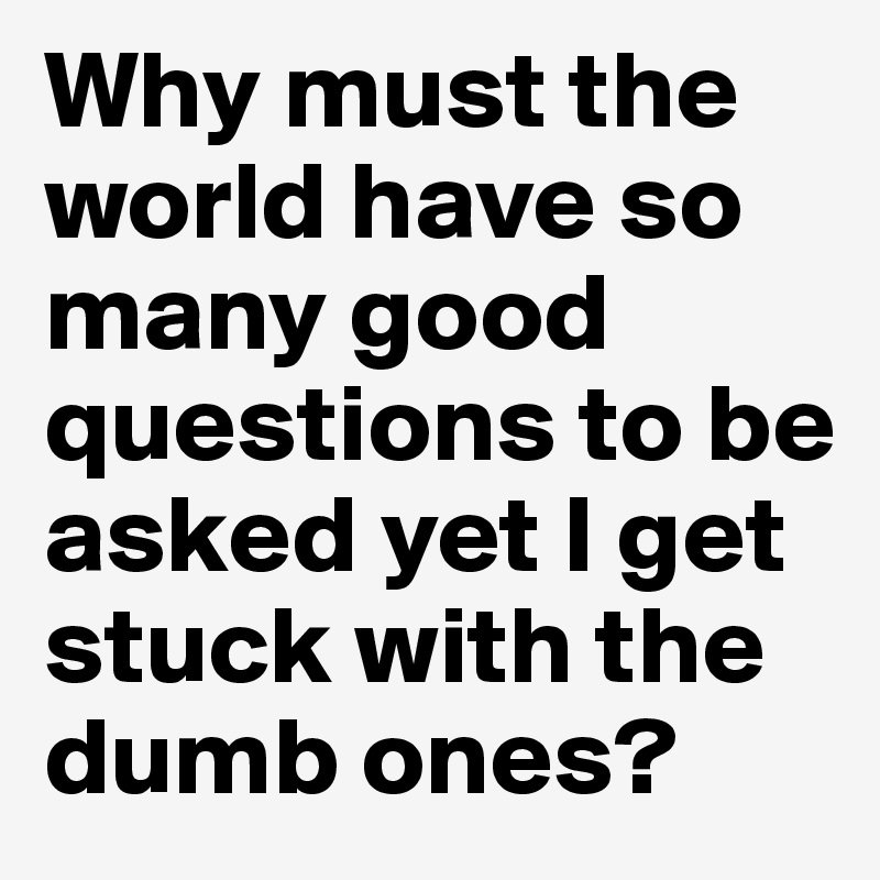 Why must the world have so many good questions to be asked yet I get stuck with the dumb ones?