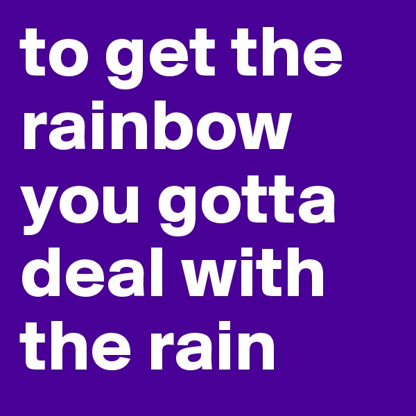 to get the rainbow you gotta deal with the rain