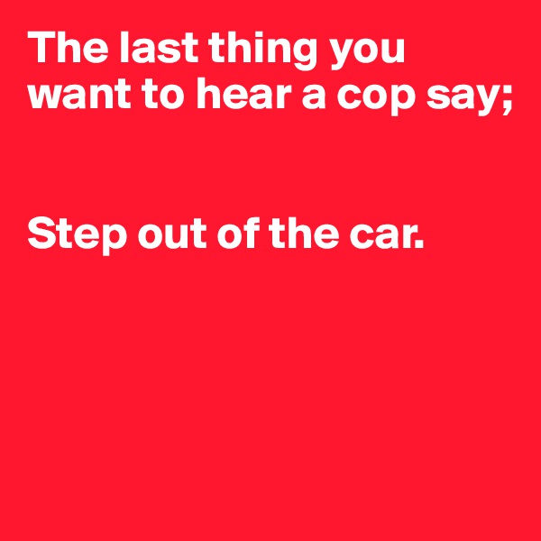 The last thing you want to hear a cop say;


Step out of the car.




