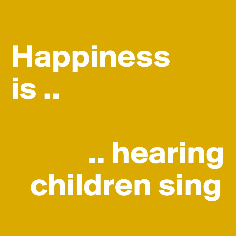
Happiness 
is .. 

            .. hearing 
   children sing