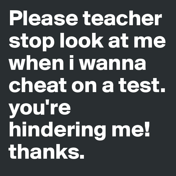 Please teacher 
stop look at me when i wanna cheat on a test. you're hindering me!
thanks.