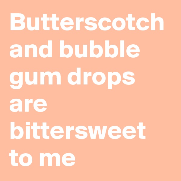 Butterscotch and bubble gum drops are bittersweet to me