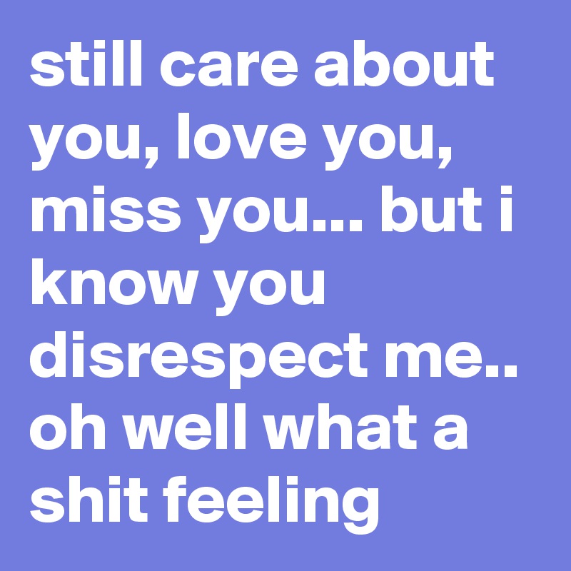 still care about you, love you, miss you... but i know you disrespect me.. oh well what a shit feeling 