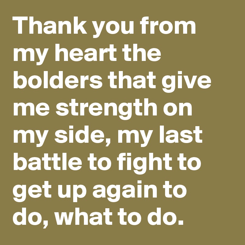 Thank you from my heart the bolders that give me strength on my side, my last battle to fight to get up again to do, what to do. 