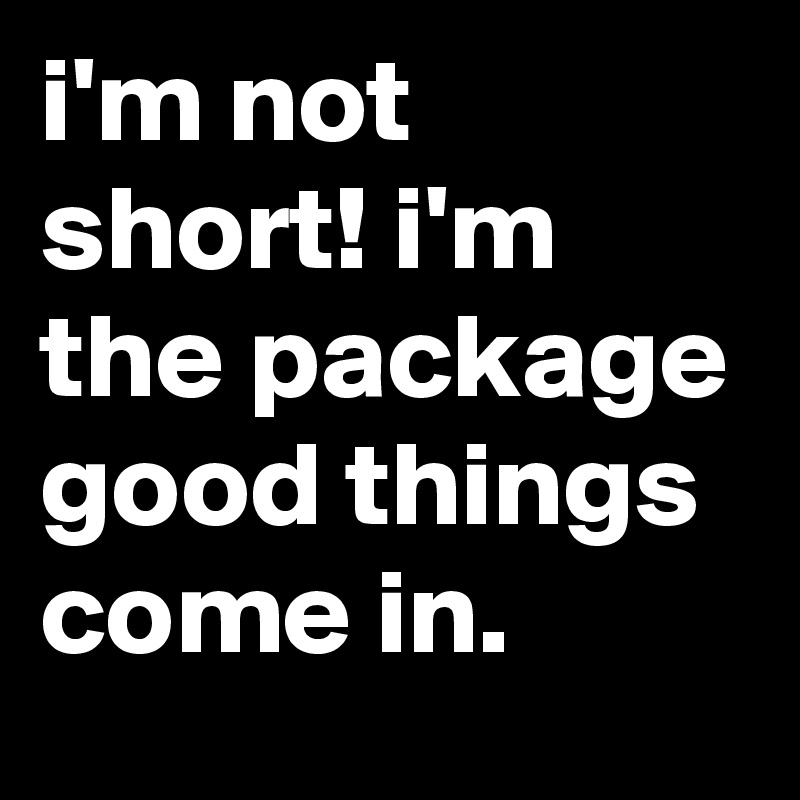 i'm not short! i'm the package good things come in.