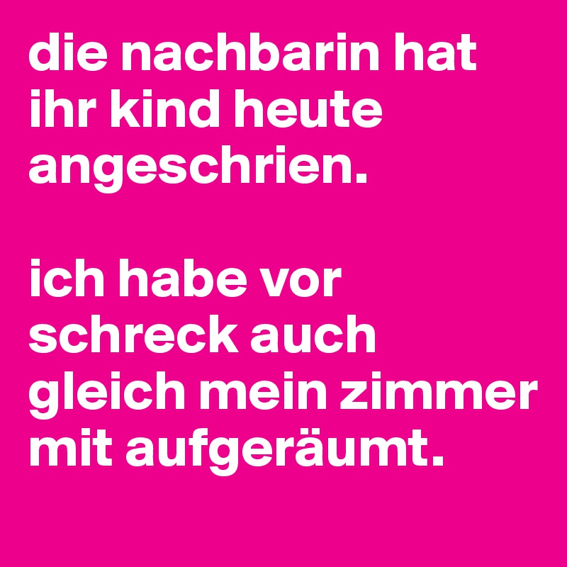 die nachbarin hat ihr kind heute angeschrien. 

ich habe vor schreck auch gleich mein zimmer mit aufgeräumt.