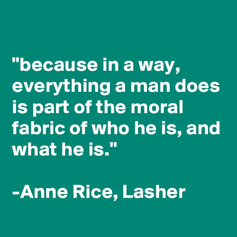 

"because in a way, everything a man does is part of the moral fabric of who he is, and what he is." 

-Anne Rice, Lasher 
