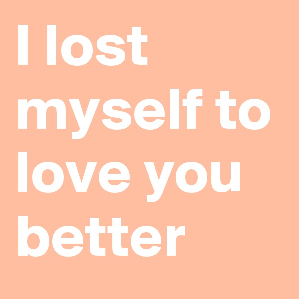 I lost myself to love you better