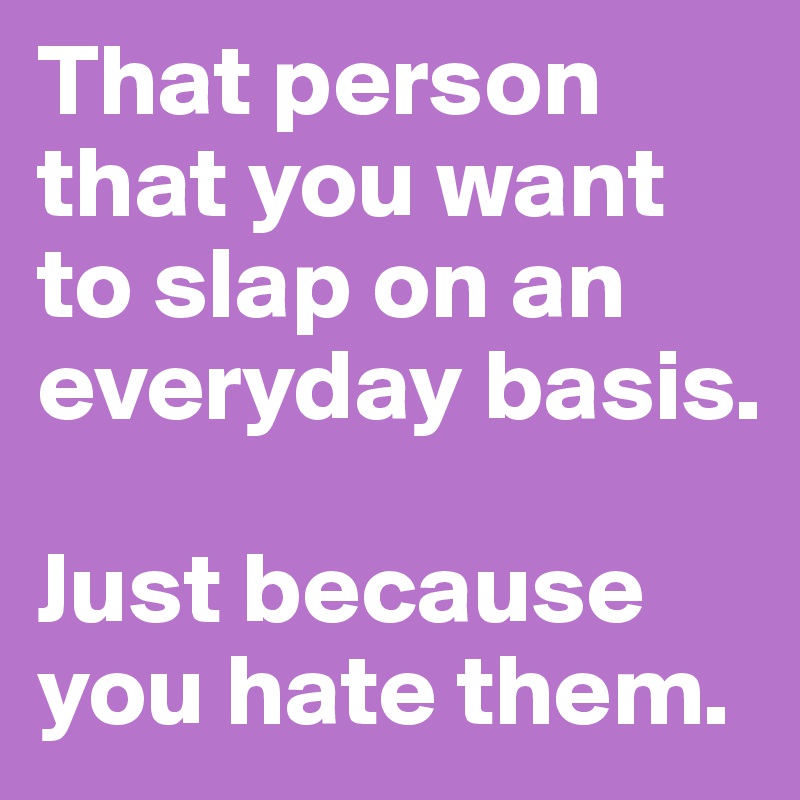 That person that you want to slap on an everyday basis.

Just because you hate them.