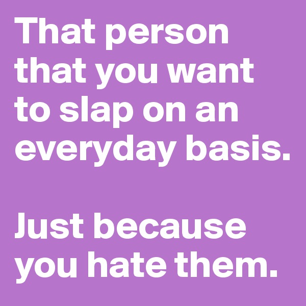 That person that you want to slap on an everyday basis.

Just because you hate them.
