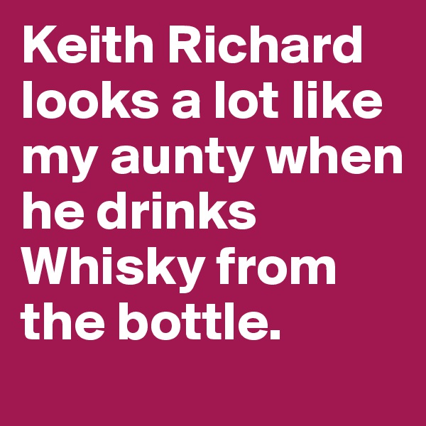 Keith Richard looks a lot like my aunty when he drinks Whisky from the bottle.