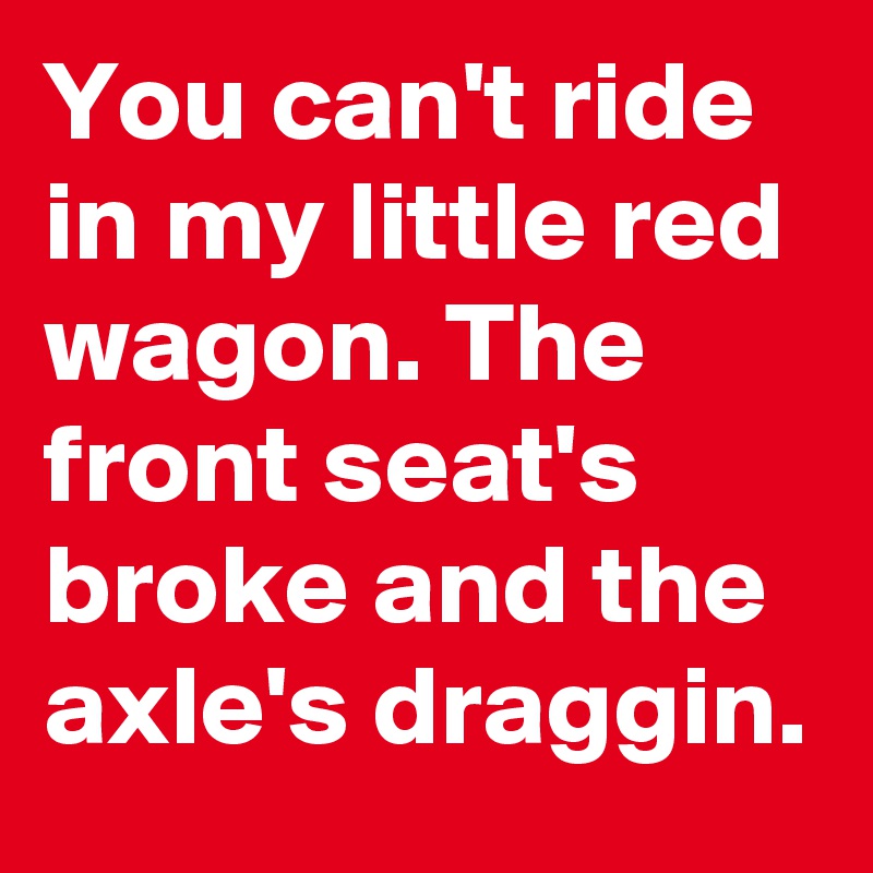 You can't ride in my little red wagon. The front seat's broke and the axle's draggin.