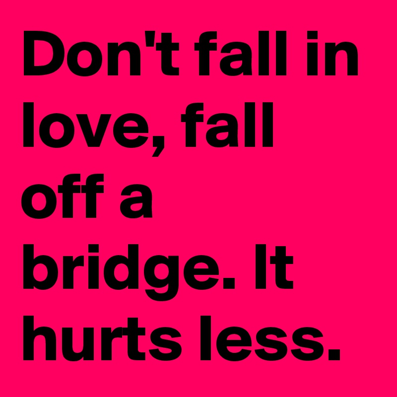 Don't fall in love, fall off a bridge. It hurts less. 