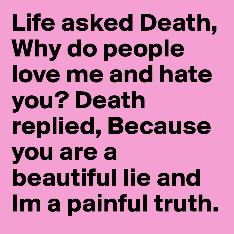 Life asked Death, Why do people love me and hate you? Death replied, Because you are a beautiful lie and Im a painful truth.