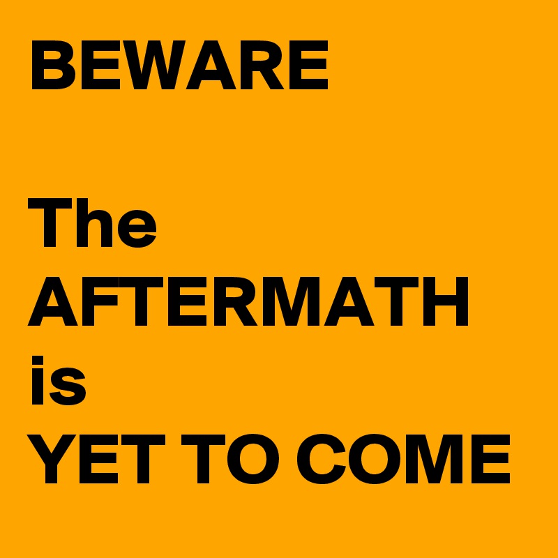 BEWARE

The AFTERMATH is 
YET TO COME