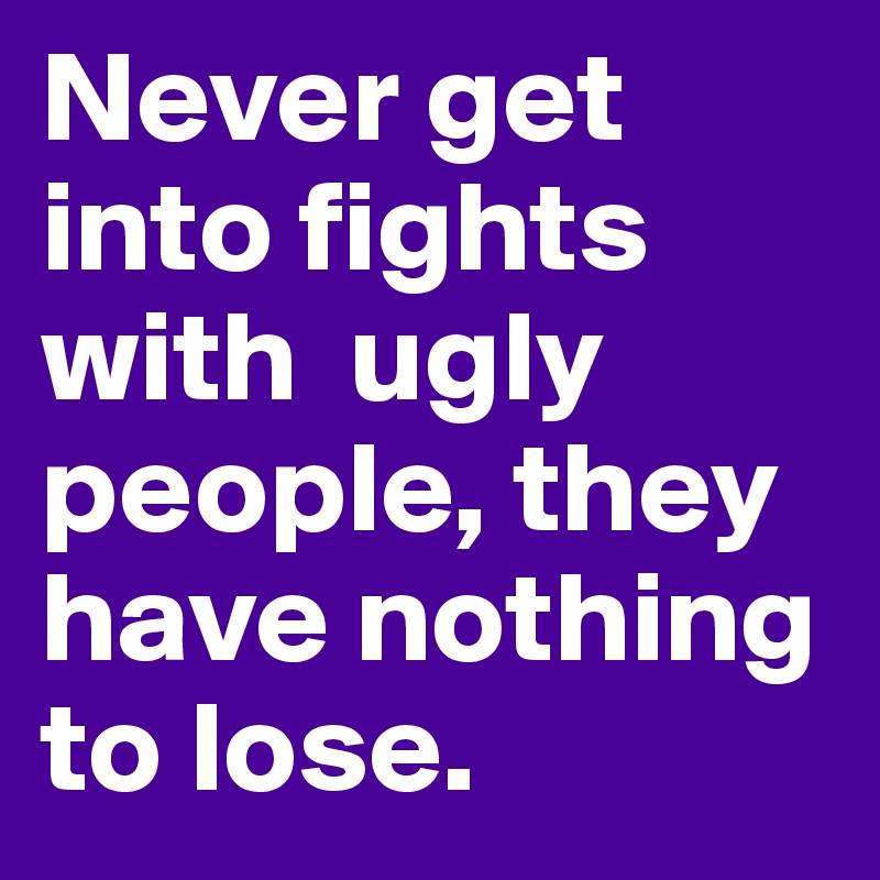 Never get into fights with  ugly people, they have nothing to lose.