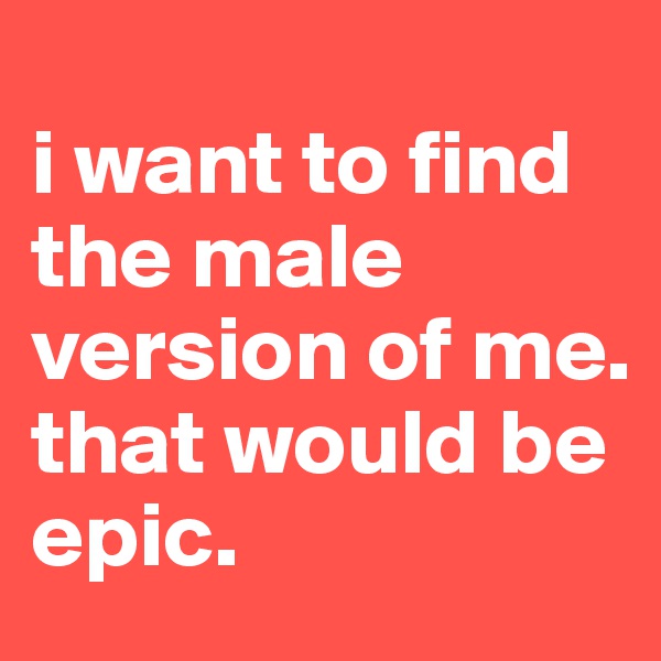 
i want to find the male version of me. that would be epic.