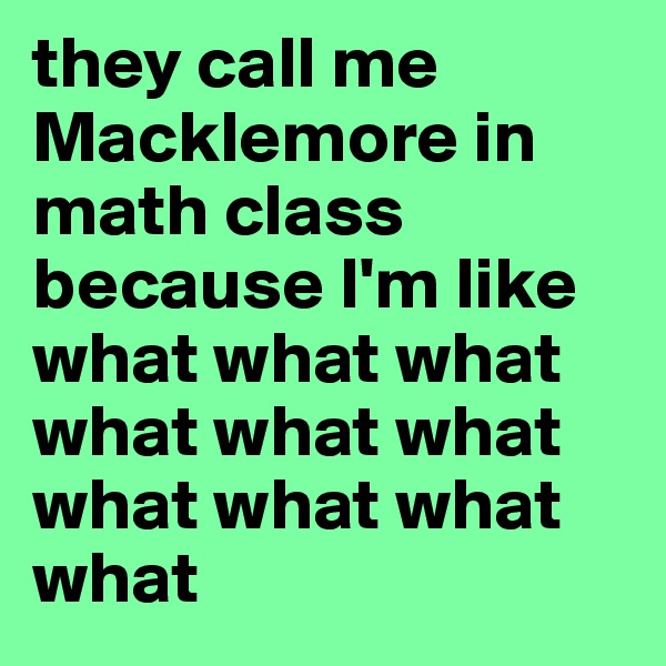they call me Macklemore in math class because I'm like what what what what what what what what what what 