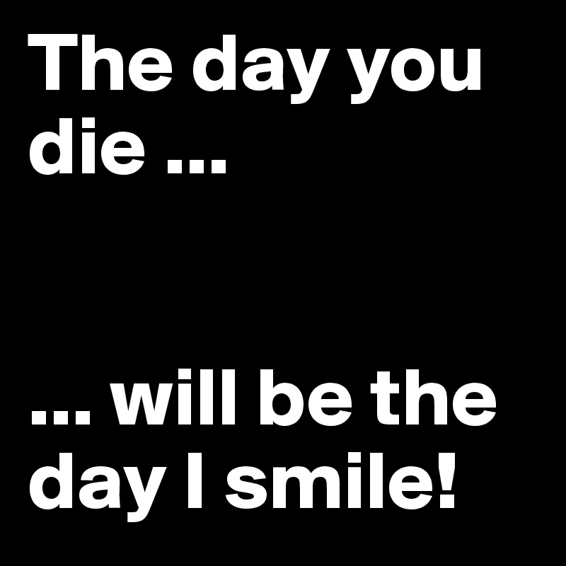 The day you die ...


... will be the day I smile!