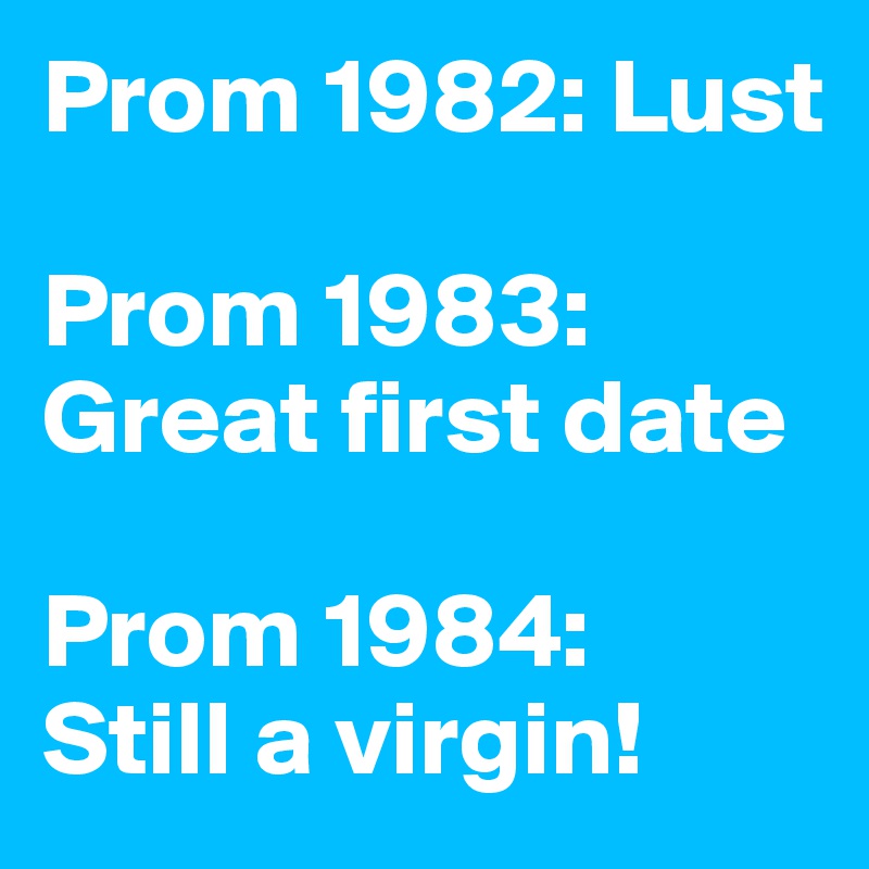 Prom 1982: Lust

Prom 1983: Great first date

Prom 1984:
Still a virgin!