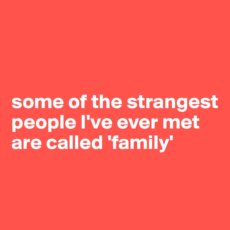 



some of the strangest people I've ever met
are called 'family'

