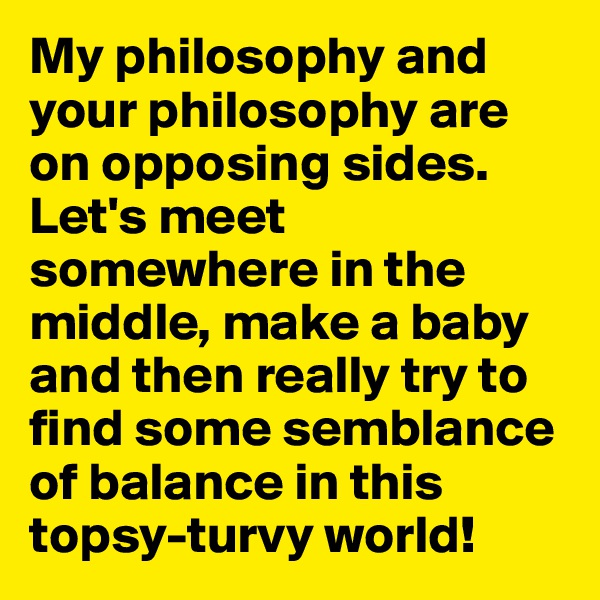 My philosophy and your philosophy are on opposing sides. Let's meet somewhere in the middle, make a baby and then really try to find some semblance of balance in this topsy-turvy world!