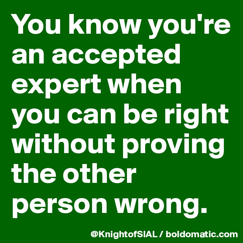 You know you're an accepted expert when you can be right without proving the other person wrong. 