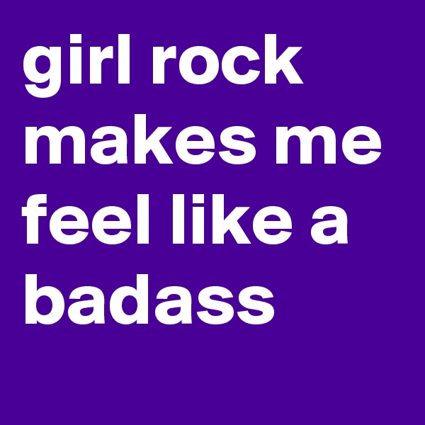 girl rock makes me feel like a badass