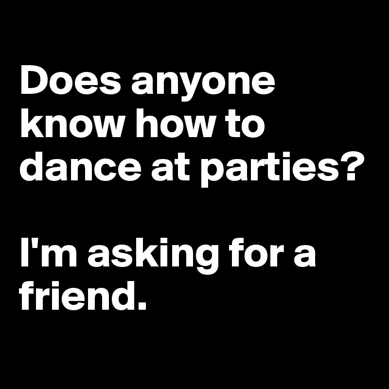 
Does anyone know how to dance at parties?

I'm asking for a friend.
