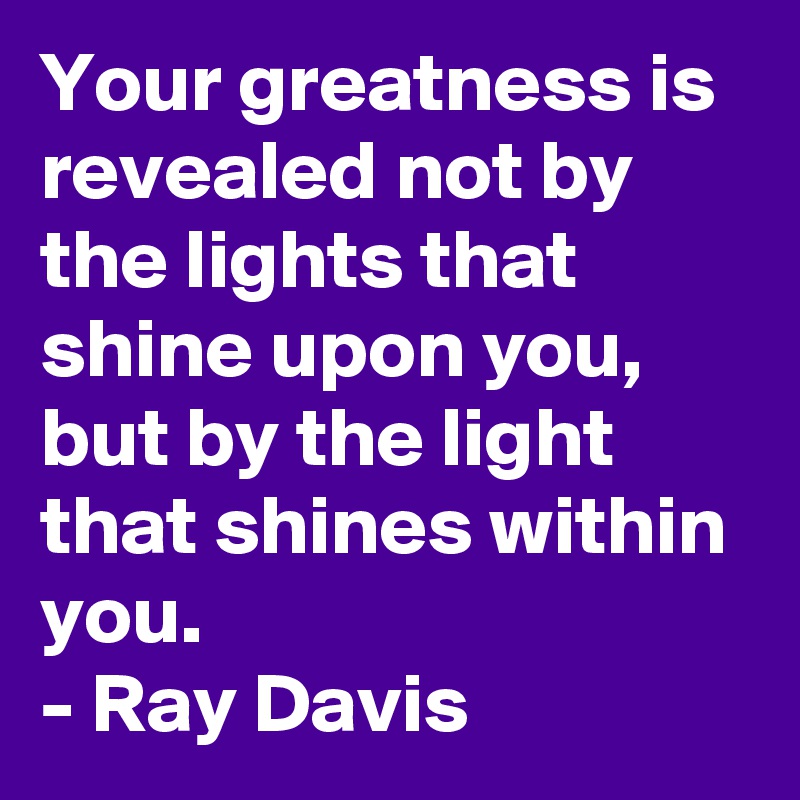 Your greatness is revealed not by the lights that shine upon you, but by the light that shines within you. 
- Ray Davis