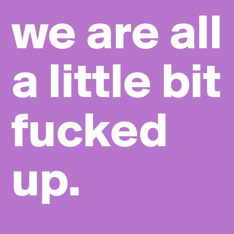 we are all a little bit fucked up.