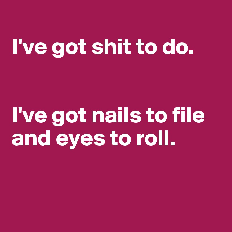 
I've got shit to do. 


I've got nails to file and eyes to roll. 


