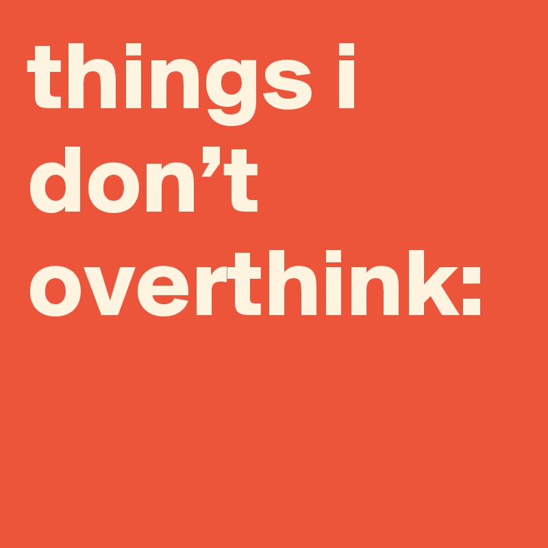 things i don’t overthink: