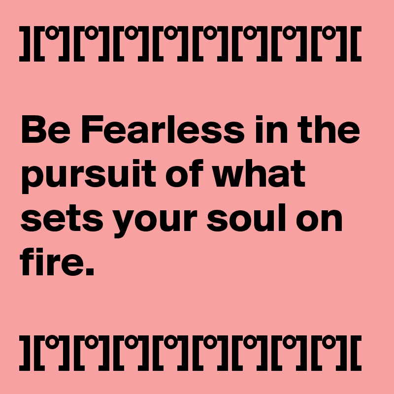 ][°][°][°][°][°][°][°][°][

Be Fearless in the pursuit of what sets your soul on fire.

][°][°][°][°][°][°][°][°][