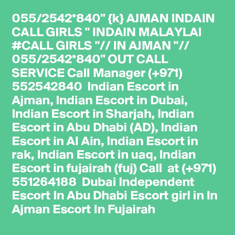 055/2542*840" {k} AJMAN INDAIN CALL GIRLS " INDAIN MALAYLAI #CALL GIRLS "// IN AJMAN "// 055/2542*840" OUT CALL SERVICE Call Manager (+971) 552542840  Indian Escort in Ajman, Indian Escort in Dubai, Indian Escort in Sharjah, Indian Escort in Abu Dhabi (AD), Indian Escort in Al Ain, Indian Escort in rak, Indian Escort in uaq, Indian Escort in fujairah (fuj) Call  at (+971) 551264188  Dubai Independent Escort In Abu Dhabi Escort girl in In Ajman Escort In Fujairah