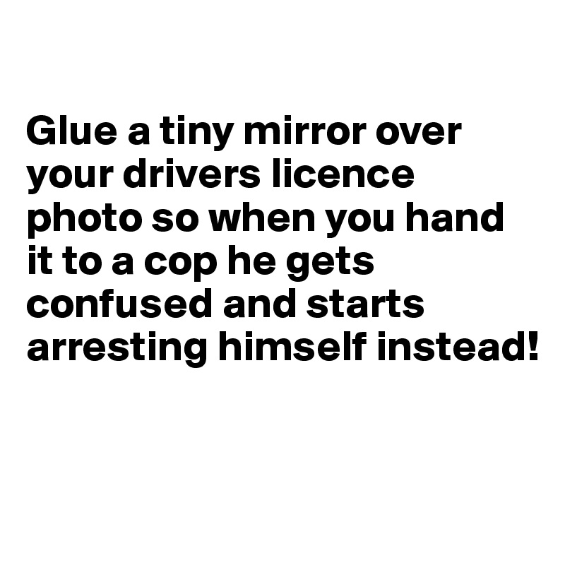 

Glue a tiny mirror over your drivers licence photo so when you hand it to a cop he gets confused and starts arresting himself instead!



