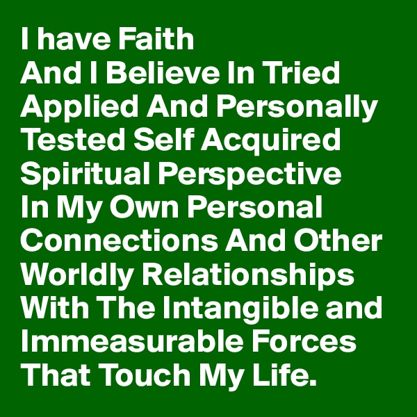 I have Faith 
And I Believe In Tried Applied And Personally Tested Self Acquired Spiritual Perspective 
In My Own Personal Connections And Other Worldly Relationships With The Intangible and Immeasurable Forces That Touch My Life.