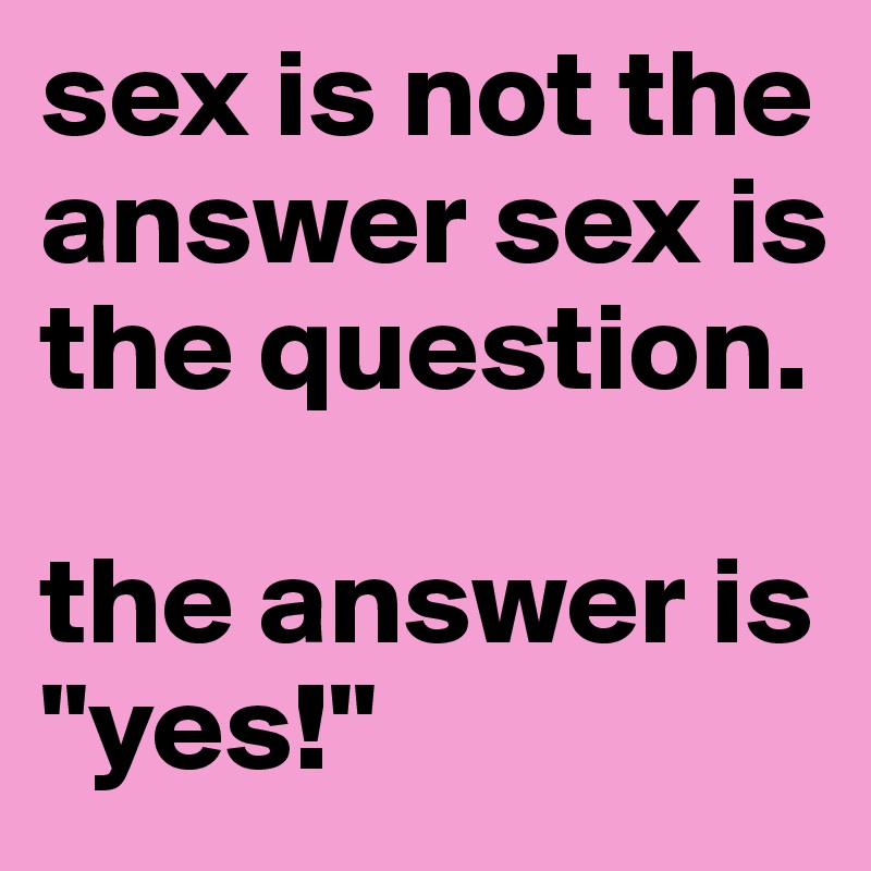 sex is not the answer sex is the question. 

the answer is "yes!"