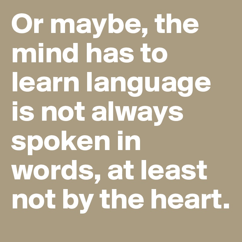 Or maybe, the mind has to learn language is not always spoken in words, at least not by the heart.