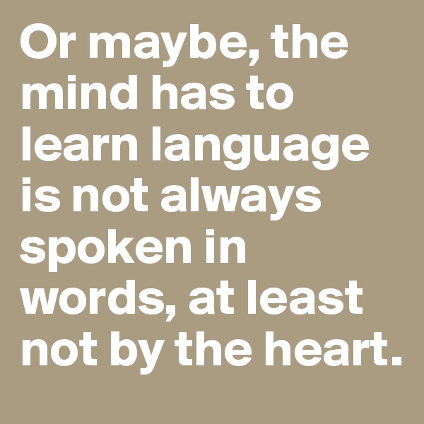 Or maybe, the mind has to learn language is not always spoken in words, at least not by the heart.