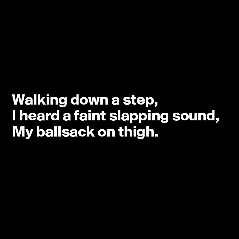 




Walking down a step,
I heard a faint slapping sound,
My ballsack on thigh.




