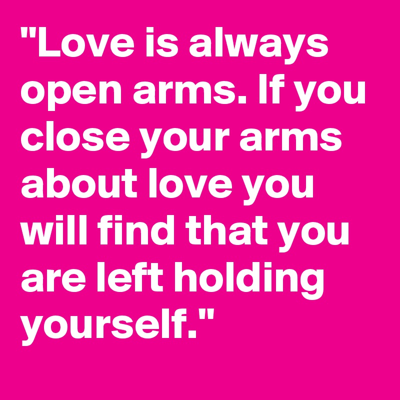 "Love is always open arms. If you close your arms about love you will find that you are left holding yourself."