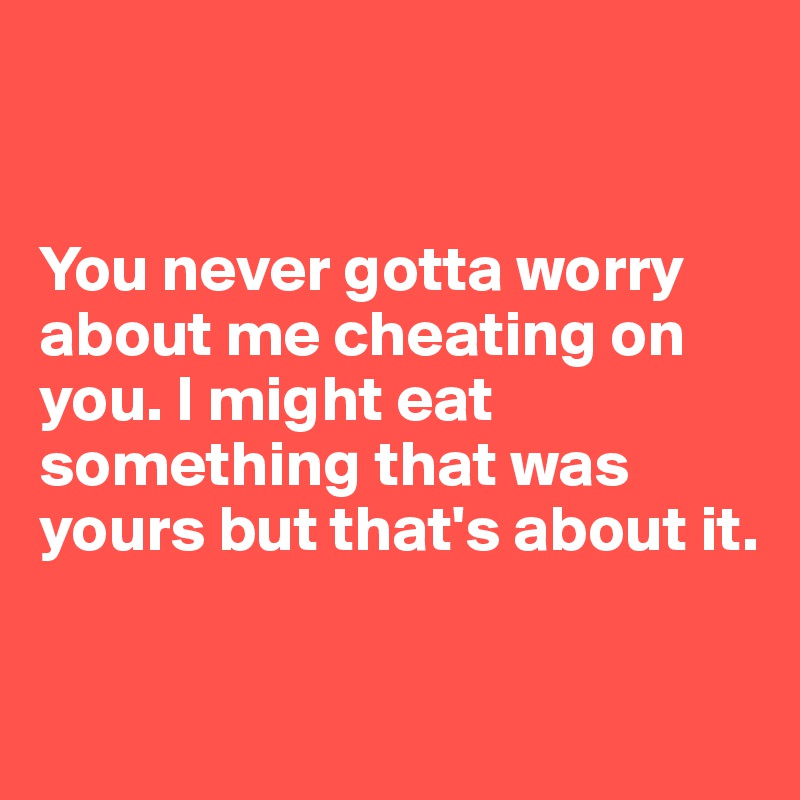 


You never gotta worry about me cheating on you. I might eat something that was yours but that's about it.

